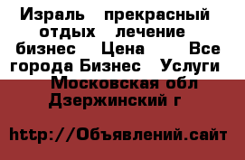 Израль - прекрасный  отдых - лечение - бизнес  › Цена ­ 1 - Все города Бизнес » Услуги   . Московская обл.,Дзержинский г.